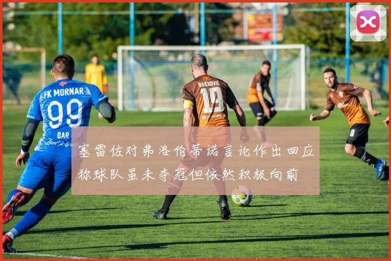 塞雷佐对弗洛伦蒂诺言论作出回应称球队虽未夺冠但依然积极向前