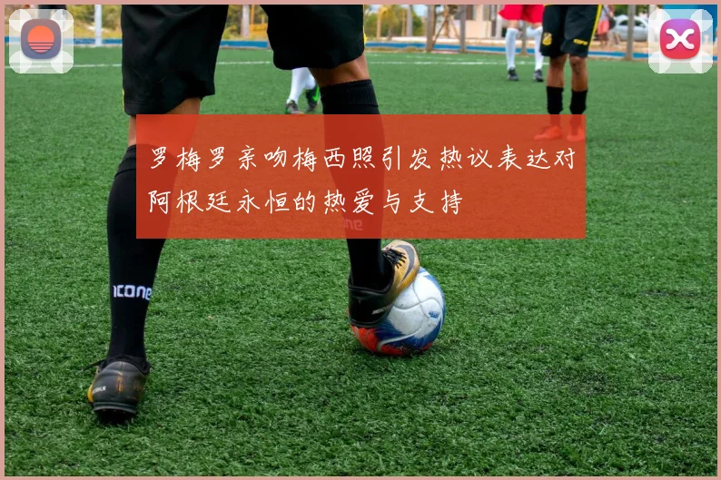 罗梅罗亲吻梅西照引发热议表达对阿根廷永恒的热爱与支持