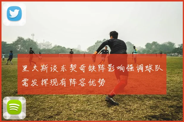 里夫斯谈东契奇缺阵影响强调球队需发挥现有阵容优势