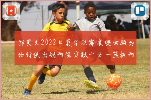 郭昊文2022年夏季联赛表现回顾为独行侠出战两场贡献十分一篮板两助攻