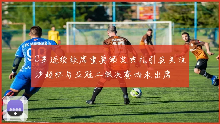 C罗连续缺席重要颁奖典礼引发关注沙超杯与亚冠二级决赛均未出席