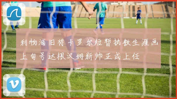 利物浦旧将卡罗尔短暂执教生涯画上句号达根汉姆新帅正式上任