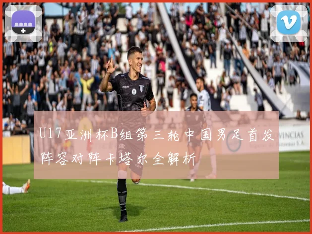 U17亚洲杯B组第三轮中国男足首发阵容对阵卡塔尔全解析