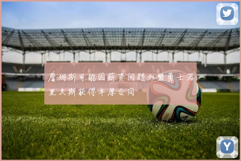 詹姆斯可能因薪资问题加盟勇士若里夫斯获得丰厚合同