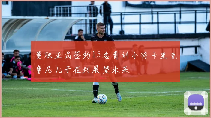 曼联正式签约15名青训小将卡里克鲁尼儿子在列展望未来