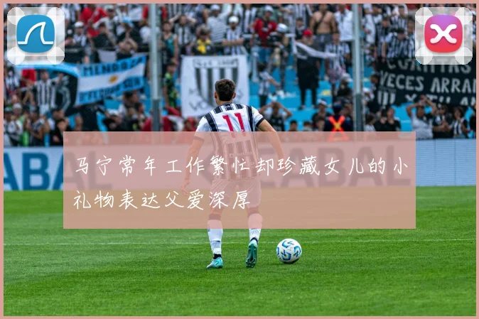 马宁常年工作繁忙却珍藏女儿的小礼物表达父爱深厚