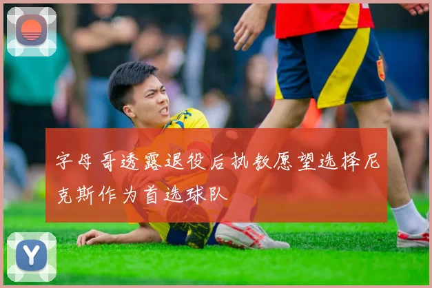 字母哥透露退役后执教愿望选择尼克斯作为首选球队