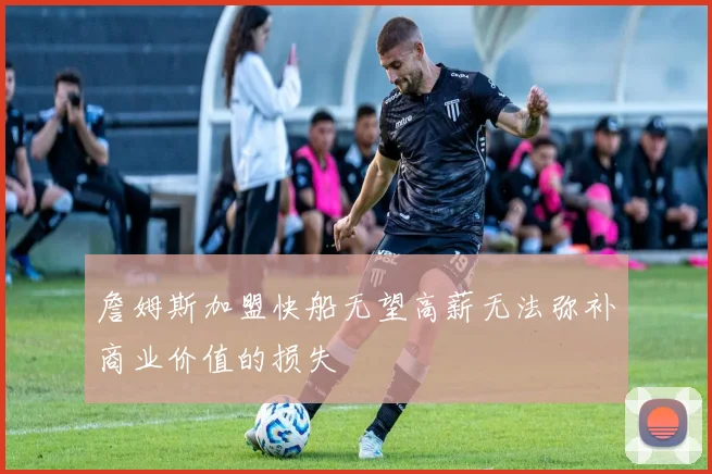 詹姆斯加盟快船无望高薪无法弥补商业价值的损失