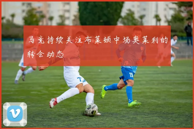 马竞持续关注布莱顿中场奥莱利的转会动态